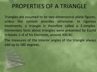 PROPERTIES OF A TRIANGLE
Triangles are assumed to be two-dimensional plane figures,
unless the context provides otherwise. In rigorous
treatments, a triangle is therefore called a 2-simplex.
Elementary facts about triangles were presented by Euclid
in books 1–4 of his Elements, around 300 BC.
The measures of the interior angles of the triangle always
add up to 180 degrees.
 