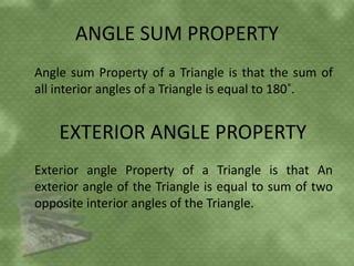 ANGLE SUM PROPERTY
Angle sum Property of a Triangle is that the sum of
all interior angles of a Triangle is equal to 180˚.
EXTERIOR ANGLE PROPERTY
Exterior angle Property of a Triangle is that An
exterior angle of the Triangle is equal to sum of two
opposite interior angles of the Triangle.
 