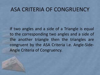 ASA CRITERIA OF CONGRUENCY
If two angles and a side of a Triangle is equal
to the corresponding two angles and a side of
the another triangle then the triangles are
congruent by the ASA Criteria i.e. Angle-Side-
Angle Criteria of Congruency.
 