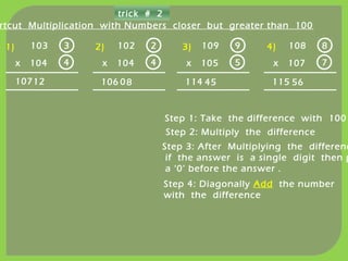 trick # 2
rtcut Multiplication with Numbers closer but greater than 100
103
x 104
Step 1: Take the difference with 100
3
4
12
Step 2: Multiply the difference
Step 3: After Multiplying the differenc
if the answer is a single digit then p
a ‘0’ before the answer .
Step 4: Diagonally Add the number
with the difference
107
1) 2) 3) 4)102
x 104
2
4
80106
109
x 105
9
5
45114
108
x 107
8
7
56115
 