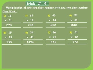 trick # 4
Multiplication of any two digit number with any two digit number
1)
Class Work :
13
x 21
372
2) 62
x 12
447
3) 43
x 14
206
4) 51
x 31
1815
5) 15
x 13
591
6) 34
x 41
4913
7) 26
x 21
645
8) 31
x 12
273
 
