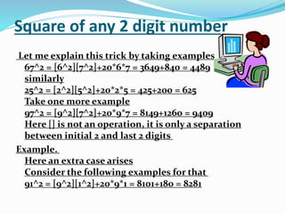 Square of any 2 digit number
Let me explain this trick by taking examples
67^2 = [6^2][7^2]+20*6*7 = 3649+840 = 4489
similarly
25^2 = [2^2][5^2]+20*2*5 = 425+200 = 625
Take one more example
97^2 = [9^2][7^2]+20*9*7 = 8149+1260 = 9409
Here [] is not an operation, it is only a separation
between initial 2 and last 2 digits
Example.
Here an extra case arises
Consider the following examples for that
91^2 = [9^2][1^2]+20*9*1 = 8101+180 = 8281
 