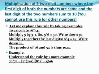Multiplication of 2 two-digit numbers where the
first digit of both the numbers are same and the
last digit of the two numbers sum to 10 (You
cannot use this rule for other numbers)
 Let me explain this rule by taking examples
To calculate 56*54:
Multiply 5 by 5+1. So, 5*6 = 30. Write down 30.
Multiply together the last digits: 6*4 = 24. Write
down 24.
The product of 56 and 54 is thus 3024.
 Example.
Understand the rule by 1 more example
78*72 = [7*(7+1)][8*2] = 5616
 