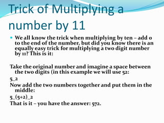 Trick of Multiplying a
number by 11
 We all know the trick when multiplying by ten – add 0
to the end of the number, but did you know there is an
equally easy trick for multiplying a two digit number
by 11? This is it:
Take the original number and imagine a space between
the two digits (in this example we will use 52:
5_2
Now add the two numbers together and put them in the
middle:
5_(5+2)_2
That is it – you have the answer: 572.
 