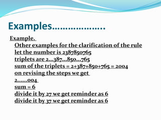 Examples………………..
Example.
Other examples for the clarification of the rule
let the number is 2387850765
triplets are 2...387...850...765
sum of the triplets = 2+387+850+765 = 2004
on revising the steps we get
2......004
sum = 6
divide it by 27 we get reminder as 6
divide it by 37 we get reminder as 6
 