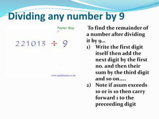 Dividing any number by 9
To find the remainder of
a number after dividing
it by 9…
1) Write the first digit
itself then add the
next digit by the first
no. and then their
sum by the third digit
and so on…..
2) Note if asum exceeds
10 or is 10 then carry
forward 1 to the
preceeding digit
 