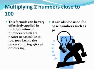 Multiplying 2 numbers close to
100
 This formula can be very
effectively applied in
multiplication of
numbers, which are
nearer to bases like 10,
100, 1000 i.e., to the
powers of 10 (eg: 96 x 98
or 102 x 104).
 It can also be used for
base numbers such as
50
 