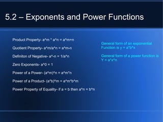 5.2 – Exponents and Power Functions Product Property- a^m * a^n = a^m+n Quotient Property- a^m/a^n = a^m-n Definiton of Negative- a^-n = 1/a^n Zero Exponents- a^0 = 1 Power of a Power- (a^m)^n = a^m*n Power of a Product- (a*b)^m = a^m*b^m Power Property of Equality- if a = b then a^n = b^n General form of an exponential Function is y = a*b^x General form of a power function is Y = a*x^n 