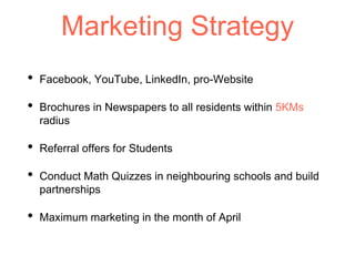 Marketing Strategy
• Facebook, YouTube, LinkedIn, pro-Website
• Brochures in Newspapers to all residents within 5KMs
radius
• Referral offers for Students
• Conduct Math Quizzes in neighbouring schools and build
partnerships
• Maximum marketing in the month of April
 