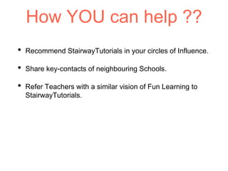 How YOU can help ??
• Recommend StairwayTutorials in your circles of Influence.
• Share key-contacts of neighbouring Schools.
• Refer Teachers with a similar vision of Fun Learning to
StairwayTutorials.
 