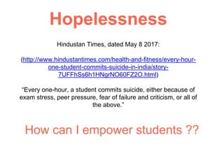 Hindustan Times, dated May 8 2017:
(http://www.hindustantimes.com/health-and-fitness/every-hour-
one-student-commits-suicide-in-india/story-
7UFFhSs6h1HNgrNO60FZ2O.html)
“Every one-hour, a student commits suicide, either because of
exam stress, peer pressure, fear of failure and criticism, or all of
the above.”
How can I empower students ??
Hopelessness
 