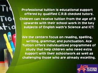 Professional tuition is educational support
offered by qualified C.R.B checked tutors.
Children can receive tuition from the age of 5
upwards with their school work in the key
subjects of English Math's Science and ICT.
We the centers focus on reading, spelling,
writing, grammar, and punctuation. Ace
Tuition offers individualized programmes of
study that help children who need extra
support with their schoolwork as well as
challenging those who are already excelling.
 