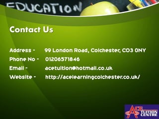 Contact Us
Address - 99 London Road, Colchester, CO3 0NY
Phone No - 01206571846
Email - acetuition@hotmail.co.uk
Website - http://acelearningcolchester.co.uk/
 