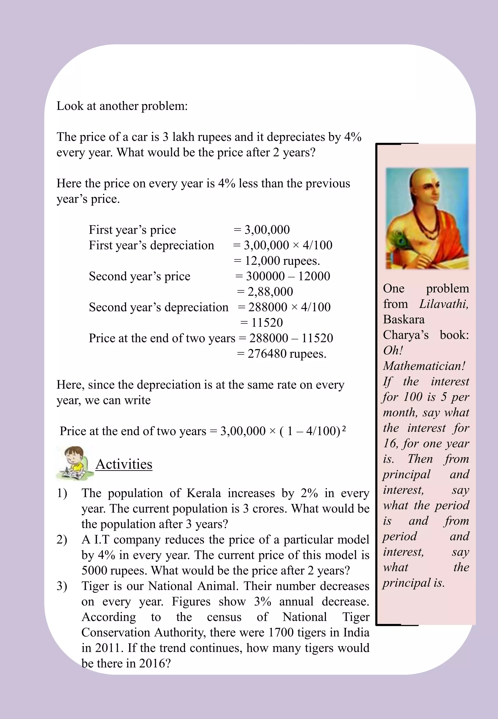 Look at another problem:
The price of a car is 3 lakh rupees and it depreciates by 4%
every year. What would be the price after 2 years?
Here the price on every year is 4% less than the previous
year’s price.
First year’s price = 3,00,000
First year’s depreciation = 3,00,000 × 4/100
= 12,000 rupees.
Second year’s price = 300000 – 12000
= 2,88,000
Second year’s depreciation = 288000 × 4/100
= 11520
Price at the end of two years = 288000 – 11520
= 276480 rupees.
Here, since the depreciation is at the same rate on every
year, we can write
Price at the end of two years = 3,00,000 × ( 1 – 4/100)2
1) The population of Kerala increases by 2% in every
year. The current population is 3 crores. What would be
the population after 3 years?
2) A I.T company reduces the price of a particular model
by 4% in every year. The current price of this model is
5000 rupees. What would be the price after 2 years?
3) Tiger is our National Animal. Their number decreases
on every year. Figures show 3% annual decrease.
According to the census of National Tiger
Conservation Authority, there were 1700 tigers in India
in 2011. If the trend continues, how many tigers would
be there in 2016?
Activities
One problem
from Lilavathi,
Baskara
Charya’s book:
Oh!
Mathematician!
If the interest
for 100 is 5 per
month, say what
the interest for
16, for one year
is. Then from
principal and
interest, say
what the period
is and from
period and
interest, say
what the
principal is.
 
