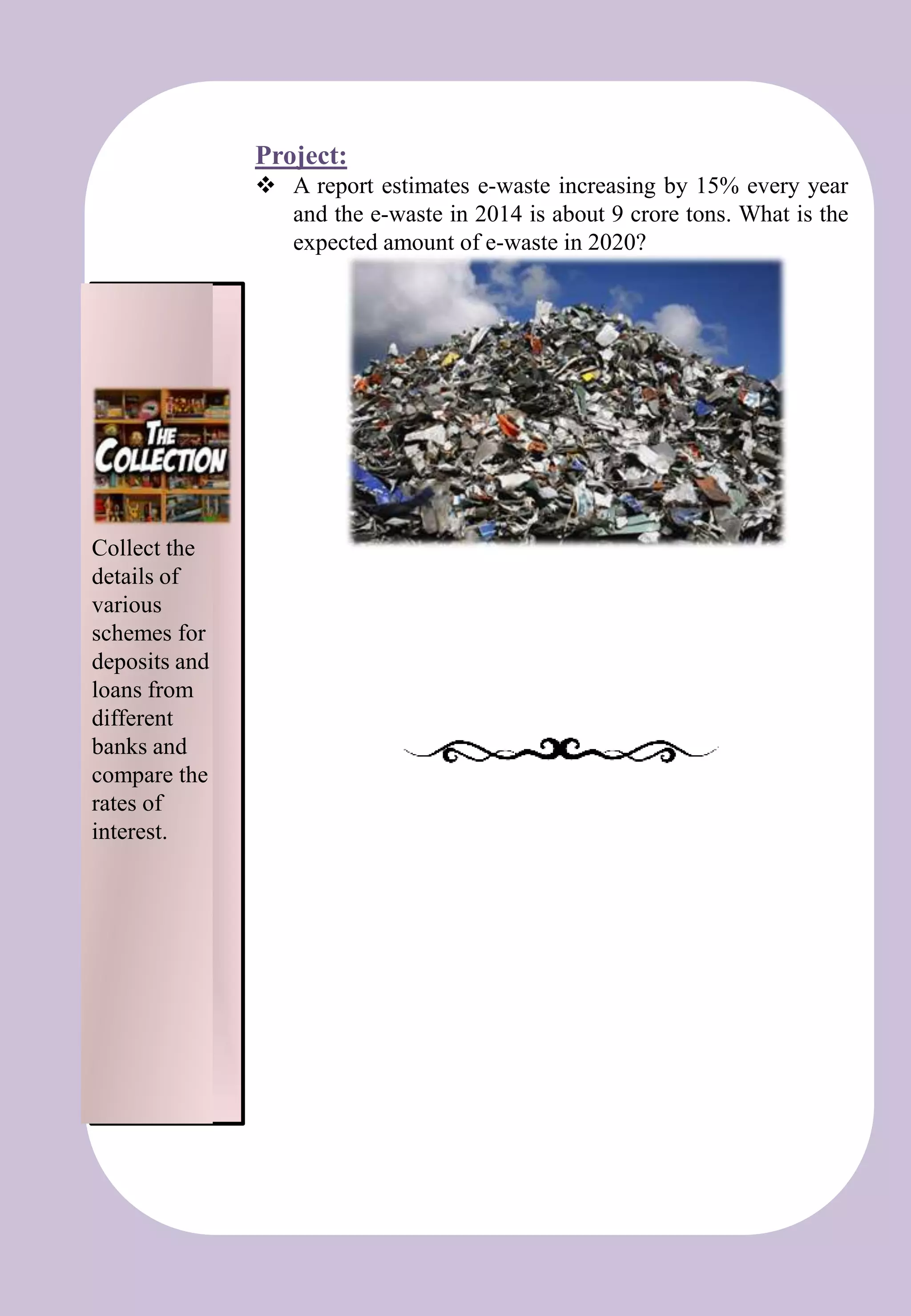 t
Project:
 A report estimates e-waste increasing by 15% every year
and the e-waste in 2014 is about 9 crore tons. What is the
expected amount of e-waste in 2020?
Collect the
details of
various
schemes for
deposits and
loans from
different
banks and
compare the
rates of
interest.
 
