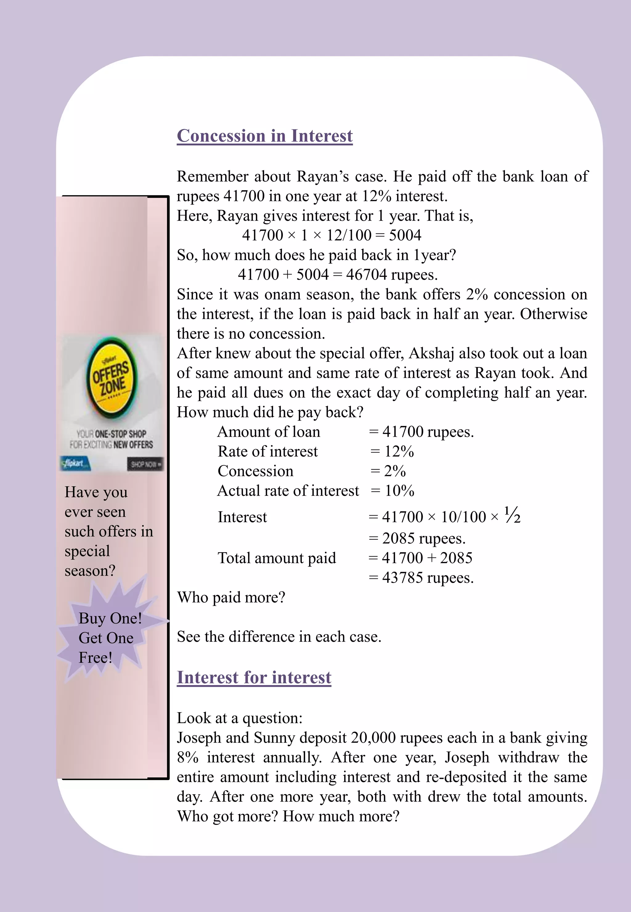 Concession in Interest
Remember about Rayan’s case. He paid off the bank loan of
rupees 41700 in one year at 12% interest.
Here, Rayan gives interest for 1 year. That is,
41700 × 1 × 12/100 = 5004
So, how much does he paid back in 1year?
41700 + 5004 = 46704 rupees.
Since it was onam season, the bank offers 2% concession on
the interest, if the loan is paid back in half an year. Otherwise
there is no concession.
After knew about the special offer, Akshaj also took out a loan
of same amount and same rate of interest as Rayan took. And
he paid all dues on the exact day of completing half an year.
How much did he pay back?
Amount of loan = 41700 rupees.
Rate of interest = 12%
Concession = 2%
Actual rate of interest = 10%
Interest = 41700 × 10/100 × ½
= 2085 rupees.
Total amount paid = 41700 + 2085
= 43785 rupees.
Who paid more?
See the difference in each case.
Interest for interest
Look at a question:
Joseph and Sunny deposit 20,000 rupees each in a bank giving
8% interest annually. After one year, Joseph withdraw the
entire amount including interest and re-deposited it the same
day. After one more year, both with drew the total amounts.
Who got more? How much more?
Have you
ever seen
such offers in
special
season?
Buy One!
Get One
Free!
 