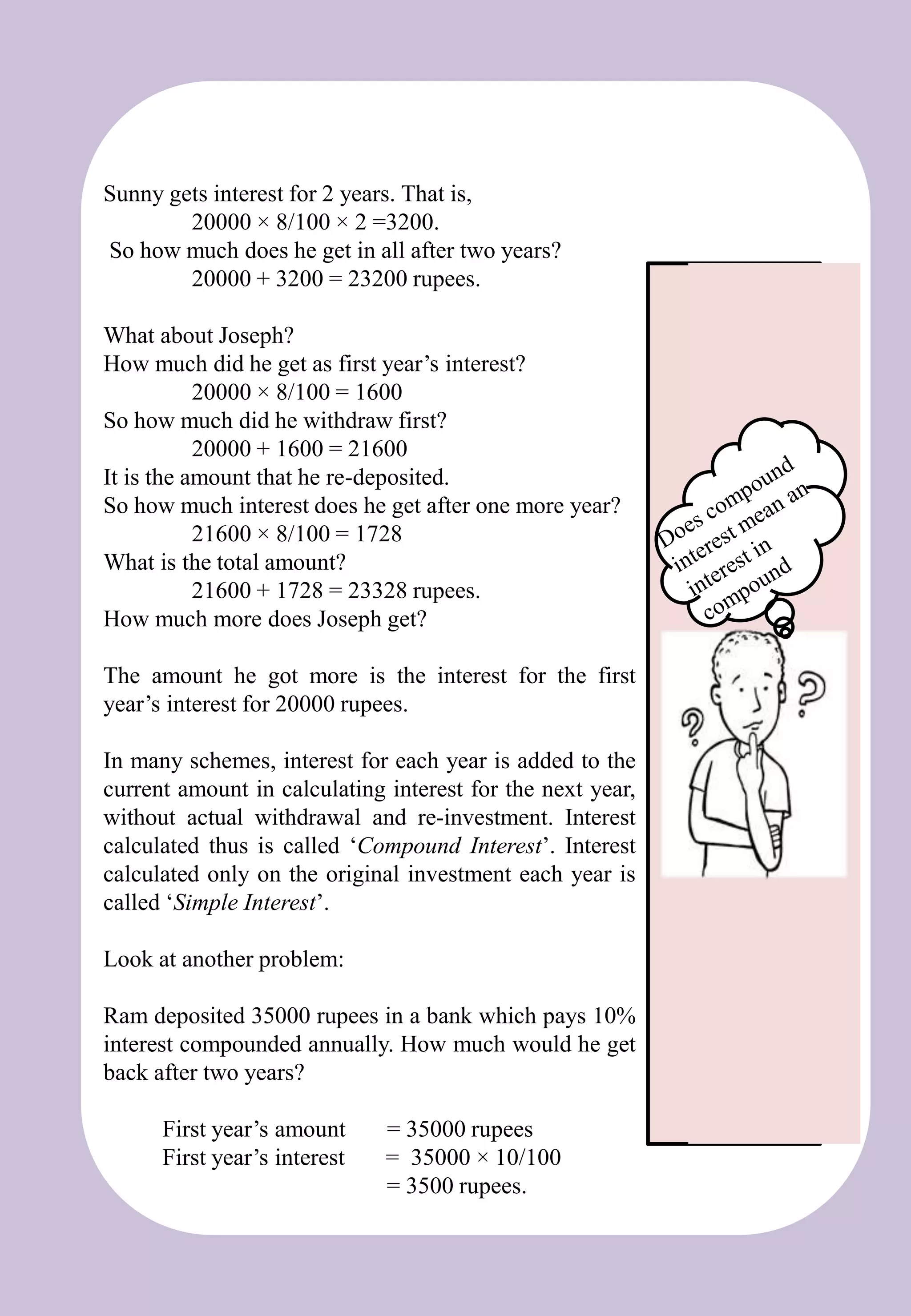 Sunny gets interest for 2 years. That is,
20000 × 8/100 × 2 =3200.
So how much does he get in all after two years?
20000 + 3200 = 23200 rupees.
What about Joseph?
How much did he get as first year’s interest?
20000 × 8/100 = 1600
So how much did he withdraw first?
20000 + 1600 = 21600
It is the amount that he re-deposited.
So how much interest does he get after one more year?
21600 × 8/100 = 1728
What is the total amount?
21600 + 1728 = 23328 rupees.
How much more does Joseph get?
The amount he got more is the interest for the first
year’s interest for 20000 rupees.
In many schemes, interest for each year is added to the
current amount in calculating interest for the next year,
without actual withdrawal and re-investment. Interest
calculated thus is called ‘Compound Interest’. Interest
calculated only on the original investment each year is
called ‘Simple Interest’.
Look at another problem:
Ram deposited 35000 rupees in a bank which pays 10%
interest compounded annually. How much would he get
back after two years?
First year’s amount = 35000 rupees
First year’s interest = 35000 × 10/100
= 3500 rupees.
 
