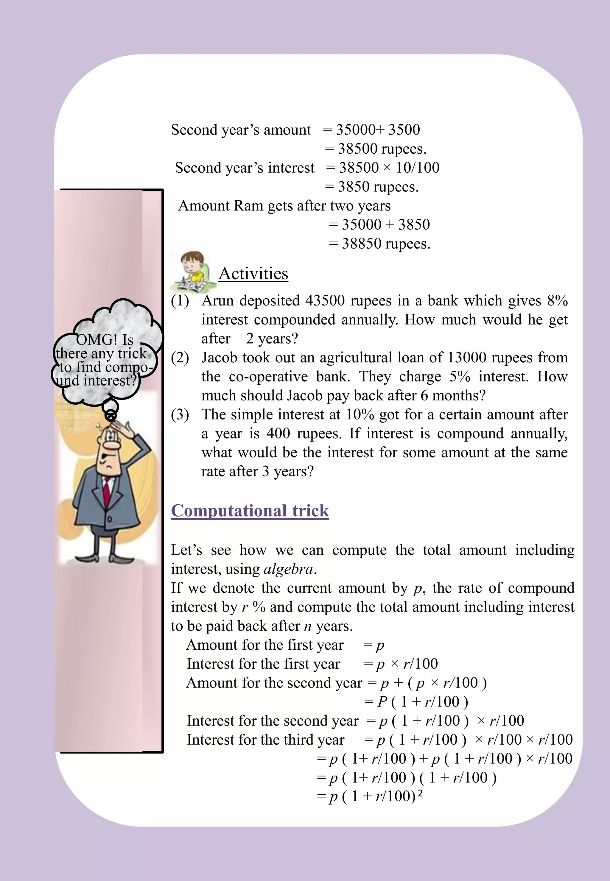 Second year’s amount = 35000+ 3500
= 38500 rupees.
Second year’s interest = 38500 × 10/100
= 3850 rupees.
Amount Ram gets after two years
= 35000 + 3850
= 38850 rupees.
(1) Arun deposited 43500 rupees in a bank which gives 8%
interest compounded annually. How much would he get
after 2 years?
(2) Jacob took out an agricultural loan of 13000 rupees from
the co-operative bank. They charge 5% interest. How
much should Jacob pay back after 6 months?
(3) The simple interest at 10% got for a certain amount after
a year is 400 rupees. If interest is compound annually,
what would be the interest for some amount at the same
rate after 3 years?
Computational trick
Activities
Let’s see how we can compute the total amount including
interest, using algebra.
If we denote the current amount by p, the rate of compound
interest by r % and compute the total amount including interest
to be paid back after n years.
Amount for the first year = p
Interest for the first year = p × r/100
Amount for the second year = p + ( p × r/100 )
= P ( 1 + r/100 )
Interest for the second year = p ( 1 + r/100 ) × r/100
Interest for the third year = p ( 1 + r/100 ) × r/100 × r/100
= p ( 1+ r/100 ) + p ( 1 + r/100 ) × r/100
= p ( 1+ r/100 ) ( 1 + r/100 )
= p ( 1 + r/100)2
OMG! Is
there any trick
to find compo-
und interest?
 