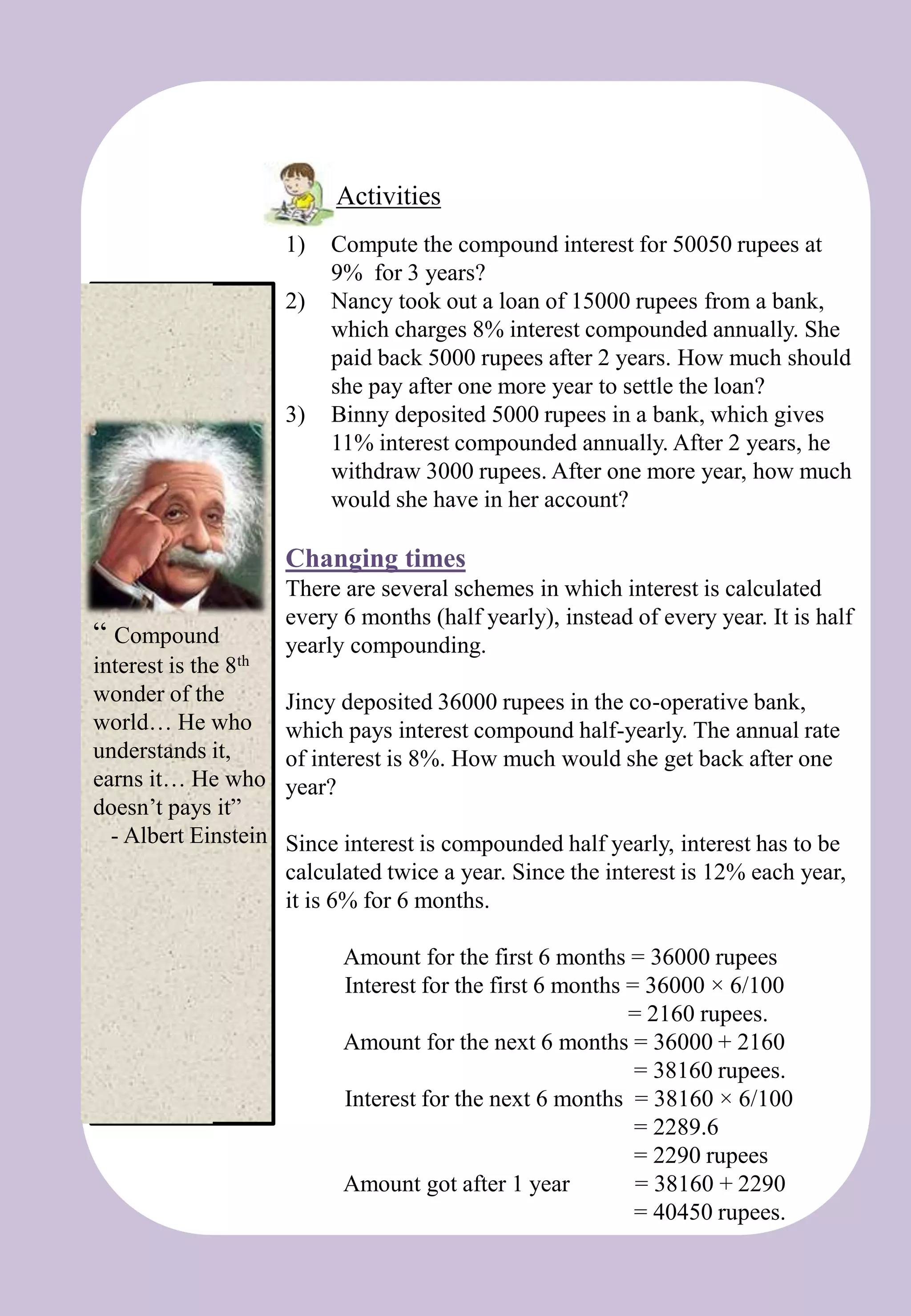 “ Compound
interest is the 8th
wonder of the
world… He who
understands it,
earns it… He who
doesn’t pays it”
- Albert Einstein
Activities
1) Compute the compound interest for 50050 rupees at
9% for 3 years?
2) Nancy took out a loan of 15000 rupees from a bank,
which charges 8% interest compounded annually. She
paid back 5000 rupees after 2 years. How much should
she pay after one more year to settle the loan?
3) Binny deposited 5000 rupees in a bank, which gives
11% interest compounded annually. After 2 years, he
withdraw 3000 rupees. After one more year, how much
would she have in her account?
Changing times
There are several schemes in which interest is calculated
every 6 months (half yearly), instead of every year. It is half
yearly compounding.
Jincy deposited 36000 rupees in the co-operative bank,
which pays interest compound half-yearly. The annual rate
of interest is 8%. How much would she get back after one
year?
Since interest is compounded half yearly, interest has to be
calculated twice a year. Since the interest is 12% each year,
it is 6% for 6 months.
Amount for the first 6 months = 36000 rupees
Interest for the first 6 months = 36000 × 6/100
= 2160 rupees.
Amount for the next 6 months = 36000 + 2160
= 38160 rupees.
Interest for the next 6 months = 38160 × 6/100
= 2289.6
= 2290 rupees
Amount got after 1 year = 38160 + 2290
= 40450 rupees.
 