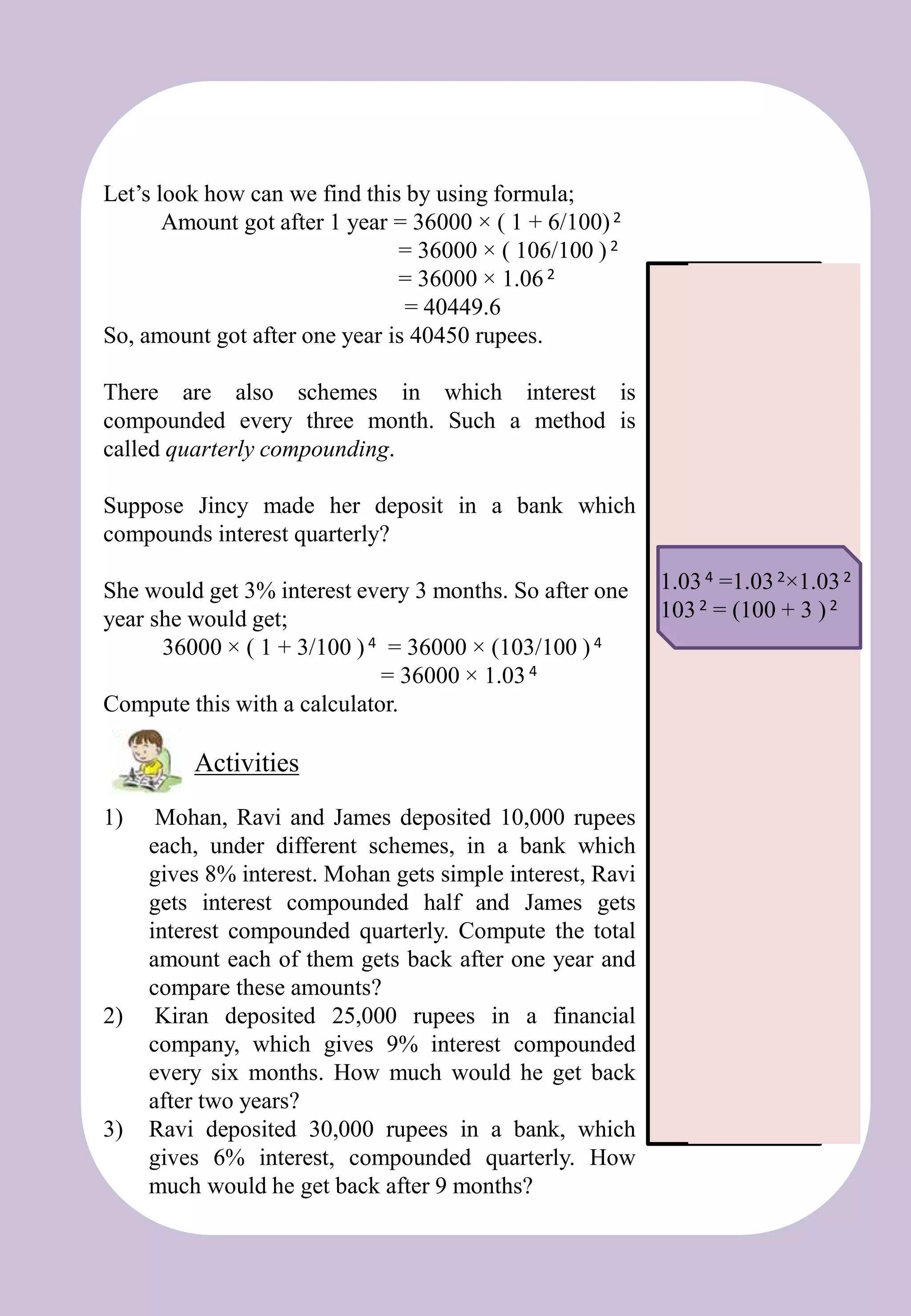 Let’s look how can we find this by using formula;
Amount got after 1 year = 36000 × ( 1 + 6/100)2
= 36000 × ( 106/100 ) 2
= 36000 × 1.062
= 40449.6
So, amount got after one year is 40450 rupees.
There are also schemes in which interest is
compounded every three month. Such a method is
called quarterly compounding.
Suppose Jincy made her deposit in a bank which
compounds interest quarterly?
She would get 3% interest every 3 months. So after one
year she would get;
36000 × ( 1 + 3/100 ) 4 = 36000 × (103/100 ) 4
= 36000 × 1.034
Compute this with a calculator.
1) Mohan, Ravi and James deposited 10,000 rupees
each, under different schemes, in a bank which
gives 8% interest. Mohan gets simple interest, Ravi
gets interest compounded half and James gets
interest compounded quarterly. Compute the total
amount each of them gets back after one year and
compare these amounts?
2) Kiran deposited 25,000 rupees in a financial
company, which gives 9% interest compounded
every six months. How much would he get back
after two years?
3) Ravi deposited 30,000 rupees in a bank, which
gives 6% interest, compounded quarterly. How
much would he get back after 9 months?
Activities
1.034 =1.032×1.032
1032 = (100 + 3 )2
 