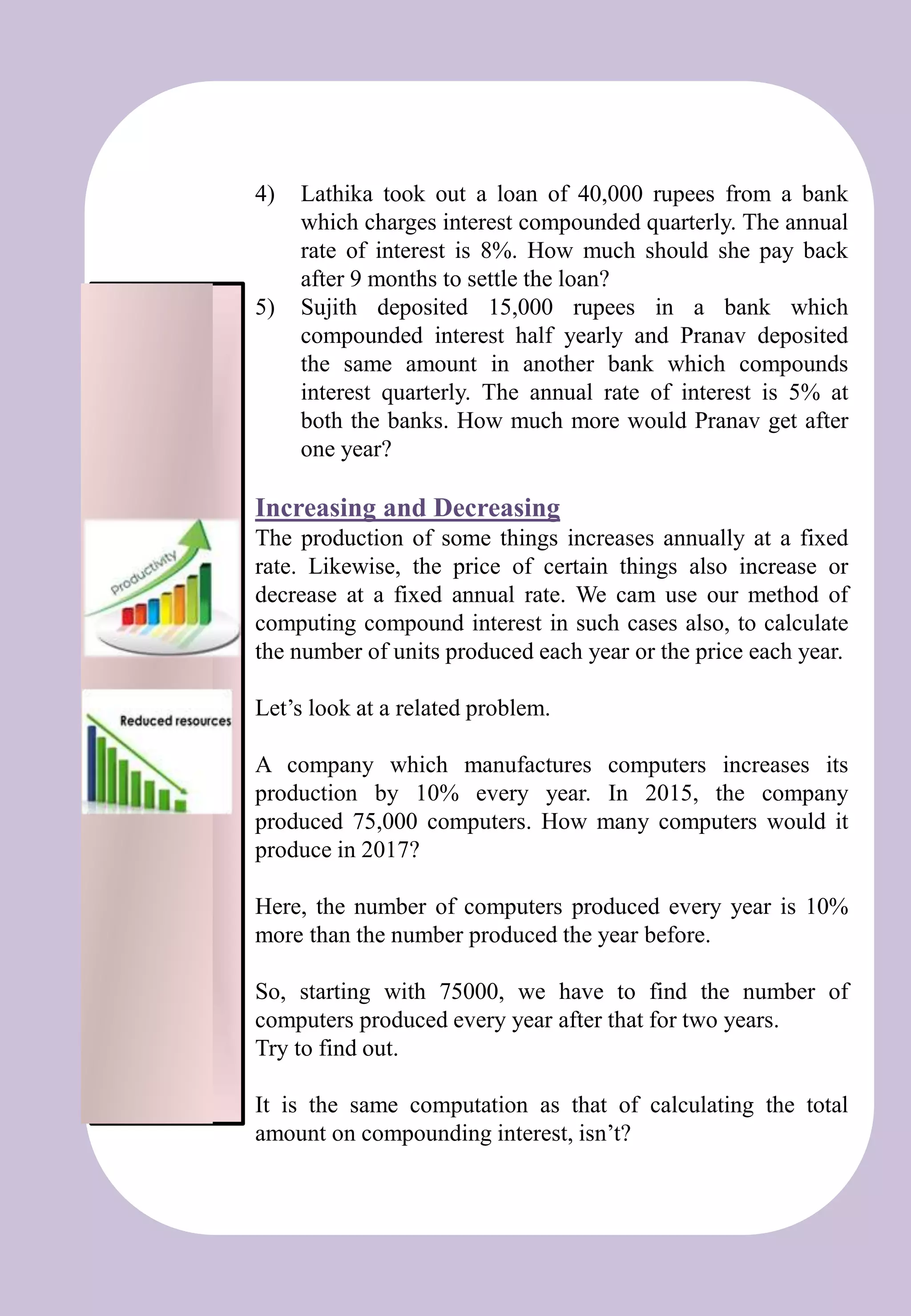 Et
4) Lathika took out a loan of 40,000 rupees from a bank
which charges interest compounded quarterly. The annual
rate of interest is 8%. How much should she pay back
after 9 months to settle the loan?
5) Sujith deposited 15,000 rupees in a bank which
compounded interest half yearly and Pranav deposited
the same amount in another bank which compounds
interest quarterly. The annual rate of interest is 5% at
both the banks. How much more would Pranav get after
one year?
Increasing and Decreasing
The production of some things increases annually at a fixed
rate. Likewise, the price of certain things also increase or
decrease at a fixed annual rate. We cam use our method of
computing compound interest in such cases also, to calculate
the number of units produced each year or the price each year.
Let’s look at a related problem.
A company which manufactures computers increases its
production by 10% every year. In 2015, the company
produced 75,000 computers. How many computers would it
produce in 2017?
Here, the number of computers produced every year is 10%
more than the number produced the year before.
So, starting with 75000, we have to find the number of
computers produced every year after that for two years.
Try to find out.
It is the same computation as that of calculating the total
amount on compounding interest, isn’t?
 