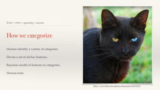 Error + error + guessing = success 
How we categorize 
Human identify a variety of categories. 
Devise a set of ad-hoc features. 
Bayesian model of features to categories. 
Human tests. 
https://www.flickr.com/photos/chrisyarzab/5827332576 
 