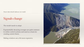 Newer data should influence our model. 
Signals change 
The model needs to adapt. 
Exponentially decaying averages are quite common 
in online control systems and used as a basis for 
creating control charts. 
Sliding windows are a bit more expensive. 
 