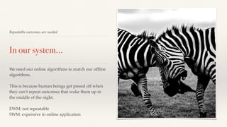 Repeatable outcomes are needed 
In our system… 
We need our online algorithms to match our offline 
algorithms. 
This is because human beings get pissed off when 
they can’t repeat outcomes that woke them up in 
the middle of the night. 
EWM: not repeatable 
SWM: expensive in online application 
 