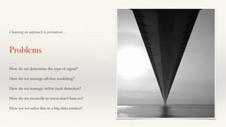 Choosing an approach is premature… 
Problems 
How do we determine the type of signal? 
How do we manage off-line modeling? 
How do we manage online fault detection? 
How do we reconcile so users don’t hate us? 
How we we solve this in a big-data context? 
 