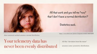 All that work and you tell me *now* 
that I don’t have a normal distribution? 
Most statistical methods assume a normal distribution. 
Your telemetry data has 
never been evenly distributed 
Statistics suck. 
https://www.flickr.com/photos/imagesbywestfall/3606314694 
All this “deviation from the mean” 
assumes some symmetric distribution. 
 
