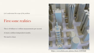 Let’s understand the scope of the problem. 
First some realities 
This is 10 billion to 1 trillion measurements per second. 
At least a million independent models. 
We need to cheat. 
https://www.flickr.com/photos/thost/319978448 
 