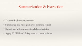 Summarization & Extraction 
❖ Take our high-velocity stream 
❖ Summarize as a histogram over 1 minute (error) 
❖ Extract useful less-dimensional characteristics 
❖ Apply CUSUM and Tukey tests on characteristics 
 