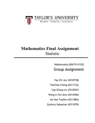 Mathematics Final Assignment
Statistic
Mathematics [MATH 0103]
Group Assignment
Yap Zhi Jun (0310738)
TohChee Cheng (0311122)
Yap Zhong Lin (0310557)
Wong Li Hui Amy (0312406)
Ian See TzeOnn (0311883)
Zachery Sebastian (0311079)
 