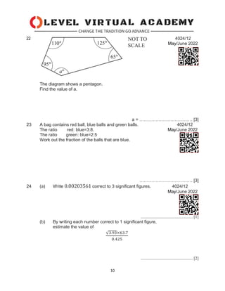 10
4024/12
22
May/June 2022
The diagram shows a pentagon.
Find the value of a.
a = ……………………………… [3]
23 A bag contains red ball, blue balls and green balls. 4024/12
The ratio red: blue=3:8. May/June 2022
The ratio green: blue=2:5
Work out the fraction of the balls that are blue.
……………………………… [3]
24 (a) Write 0.00203561 correct to 3 significant figures. 4024/12
May/June 2022
................................................. [1]
(b) By writing each number correct to 1 significant figure,
estimate the value of
√3.93×63.7
0.425
................................................. [2]
 