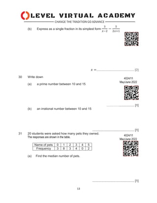13
(b) Express as a single fraction in its simplest form
3
𝑥−2
−
5
2𝑥+1
𝑥 =................................................. [2]
30 Write down
(a) a prime number between 10 and 15
………….................. [1]
(b) an irrational number between 10 and 15
................................................. [1]
31 20 students were asked how many pets they owned.
The responses are shown in the table.
Name of pets 0 1 2 3 4 5
Frequency 3 8 3 4 0 2
(a) Find the median number of pets.
................................................. [1]
 