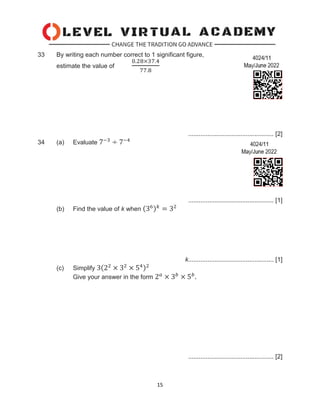15
33 By writing each number correct to 1 significant figure,
estimate the value of
0.28×37.4
77.8
................................................. [2]
34 (a) Evaluate 7−3
÷ 7−4
................................................. [1]
(b) Find the value of k when (36)𝑘
= 32
k................................................. [1]
(c) Simplify 3(22
× 32
× 54)2
Give your answer in the form 2𝑎
× 3𝑏
× 5𝑏
.
................................................. [2]
 