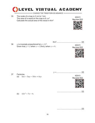 16
35 The scale of a map is 2 cm to 1 km
The area of a wood on the map is 6 𝑐𝑚2
Calculate the actual area of the wood in Km2
Km2................................................ [2]
36 𝑦 is inversely proportional to(𝑥 + 1)2
.
Given that 𝑦 = 2 when 𝑥 = 3,find y when 𝑥 = 9.
𝑦 =................................................ [2]
37 Factorise.
(a) 5𝑎𝑥 − 3𝑎𝑦 − 10𝑐𝑥 + 6𝑐𝑦
............................................... [2]
(b) 15𝑥2
− 7𝑥 − 4.
............................................... [2]
 