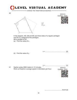 18
40
In the diagram, AD, AB and BC are three sides of a regular pentagon
and DC is a diagonal of the pentagon.
AB is parallel to DC.
(a) Find the value of x.
x =................................................. [2]
(b) Find the value of y.
y =................................................. [1]
41 Sophie cycles 2600 meters in 12 minutes.
Work out Sophie’s average speed in kilometers per hour.
......................................... Km/h [3]
 