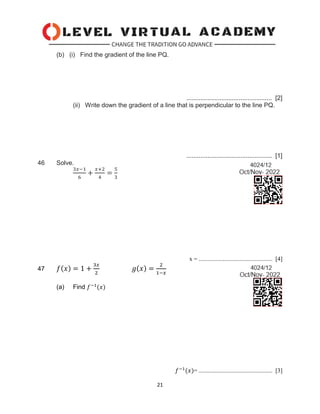 21
(b) (i) Find the gradient of the line PQ.
................................................. [2]
(ii) Write down the gradient of a line that is perpendicular to the line PQ.
................................................. [1]
46 Solve.
3𝑥−1
6
+
𝑥+2
4
=
5
3
x = ................................................. [4]
47 𝑓(𝑥) = 1 +
3𝑥
2
𝑔(𝑥) =
2
1−𝑥
(a) Find 𝑓−1
(𝑥)
𝑓−1
(𝑥)= ................................................. [3]
 