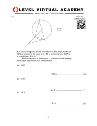 25
52 4024/11
Oct/Nov 2022
B, C and D are points on the circumference of a circle, centre O.
AB is a tangent to the circle at B. BD is a diameter and OCA is
a straight line.𝐶𝐷
̂𝐵 = 𝑥0
.
Find an expression, in terms of x, for each of the following.
Write each expression in its simplest form.
(a) C𝑂
̂B
C𝑂
̂B =................................................ [1]
(b) O𝐴𝐵
̂
O𝐴𝐵
̂ =................................................ [1]
(c) 𝐶𝐵
̂𝑂
𝐶𝐵
̂𝑂 = ................................................ [2]
 