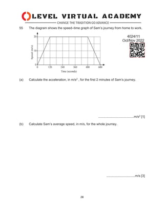 28
55 The diagram shows the speed–time graph of Sam’s journey from home to work.
(a) Calculate the acceleration, in m/s2 , for the first 2 minutes of Sam’s journey.
........................................m/s2 [1]
(b) Calculate Sam’s average speed, in m/s, for the whole journey.
................................m/s [3]
 
