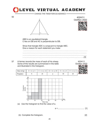 29
56
ABD is an equilateral triangle.
C lies on DB and AC is perpendicular to DB.
Show that triangle ADC is congruent to triangle ABC.
Give a reason for each statement you make
………………………………………………………………………………………
………………………………………………………………………………………
………………………………………………………………………………………
…………………………………………………………………………………..[3]
57 A farmer records the mass of each of his sheep. 4024/11
Some of the results are summarized in the table Oct/Nov 2022
and illustrated in the histogram.
(a) Use the histogram to find the value of a.
a =................................................. [1]
(b) Complete the histogram. [2]
 