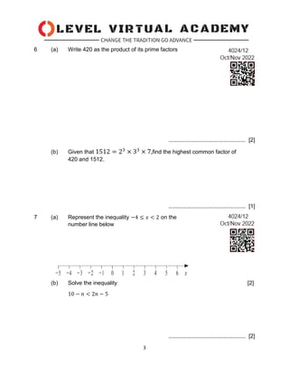 3
6 (a) Write 420 as the product of its prime factors
................................................. [2]
(b) Given that 1512 = 23
× 33
× 7,find the highest common factor of
420 and 1512.
................................................. [1]
7 (a) Represent the inequality −4 ≤ 𝑥 < 2 on the
number line below
(b) Solve the inequality [2]
10 − 𝑛 < 2𝑛 − 5
................................................. [2]
 
