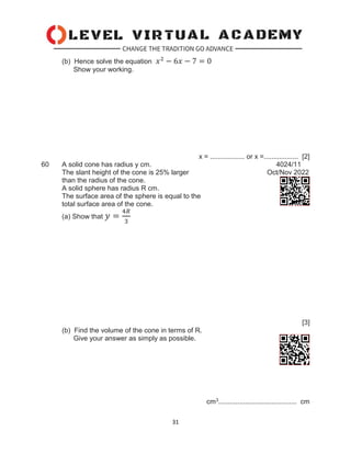 31
(b) Hence solve the equation 𝑥2
− 6𝑥 − 7 = 0
Show your working.
x = .................. or x =.................. [2]
60 A solid cone has radius y cm. 4024/11
The slant height of the cone is 25% larger Oct/Nov 2022
than the radius of the cone.
A solid sphere has radius R cm.
The surface area of the sphere is equal to the
total surface area of the cone.
(a) Show that 𝑦 =
4𝑅
3
[3]
(b) Find the volume of the cone in terms of R.
Give your answer as simply as possible.
cm3......................................... cm
 