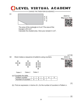 32
61
4024/12
May/June 2022
The area of the rectangle is 9 cm2.The area of the
triangle is 85 mm2.
Calculate the shaded area. Give your answer in cm2.
......................................... cm2 [2]
62 Shani makes a sequence of patterns using counters. 4024/12
May/June 2022
(a) Complete the table.
Pattern number 1 2 3 4 5
Number of counters 5 8 11
[1]
(b) Find an expression, in terms of n, for the number of counters in Pattern n.
................................................. [2]
 