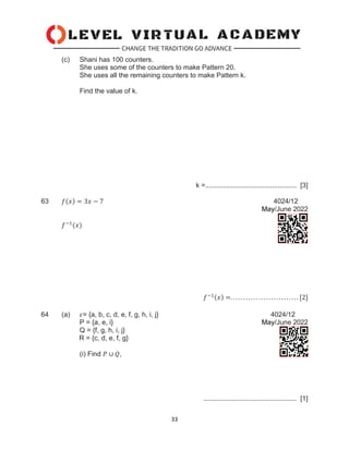 33
(c) Shani has 100 counters.
She uses some of the counters to make Pattern 20.
She uses all the remaining counters to make Pattern k.
Find the value of k.
k =................................................ [3]
63 𝑓(𝑥) = 3𝑥 − 7 4024/12
May/June 2022
𝑓−1
(𝑥)
𝑓−1(𝑥) =. . . . . . . . . . . . . . . . . . . . . . . . . . . [2]
64 (a) 𝜀= {a, b, c, d, e, f, g, h, i, j} 4024/12
P = {a, e, i} May/June 2022
Q = {f, g, h, i, j}
R = {c, d, e, f, g}
(i) Find 𝑃 ∪ 𝑄,
................................................. [1]
 