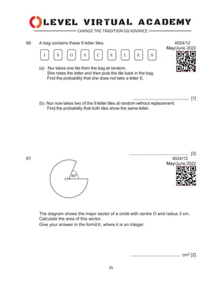 35
66 A bag contains these 9 letter tiles. 4024/12
May/June 2022
(a) Nur takes one tile from the bag at random.
She notes the letter and then puts the tile back in the bag.
Find the probability that she does not take a letter E.
................................................. [1]
(b) Nur now takes two of the 9 letter tiles at random without replacement.
Find the probability that both tiles show the same letter.
................................................. [3]
67 4024/12
May/June 2022
The diagram shows the major sector of a circle with centre O and radius 3 cm.
Calculate the area of this sector.
Give your answer in the form𝑘𝜋, where k is an integer.
......................................... cm2 [2]
 