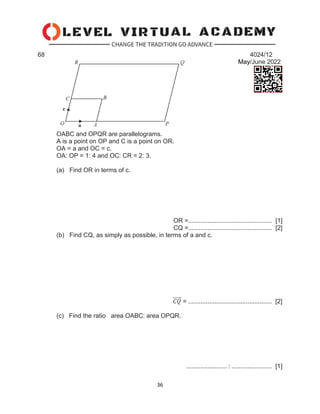 36
68 4024/12
May/June 2022
OABC and OPQR are parallelograms.
A is a point on OP and C is a point on OR.
OA = a and OC = c.
OA: OP = 1: 4 and OC: CR = 2: 3.
(a) Find OR in terms of c.
OR =................................................ [1]
CQ =................................................ [2]
(b) Find CQ, as simply as possible, in terms of a and c.
𝐶𝑄
⃗⃗⃗⃗⃗ = ................................................ [2]
(c) Find the ratio area OABC: area OPQR.
....................... : ....................... [1]
 