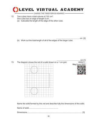 39
72 Two cubes have a total volume of 152 cm3.
One cube has an edge of length 5 cm.
(a) Calculate the length of the edge of the other cube.
............................................ cm [2]
(b) Work out the total length of all of the edges of the larger cube.
............................................ cm [1]
73 The diagram shows the net of a solid drawn on a 1 cm grid. 4024/11
May/June 2022
Name the solid formed by this net and describe fully the dimensions of this solid.
Name of solid........................................................
Dimensions........................................................................................................ [3]
 
