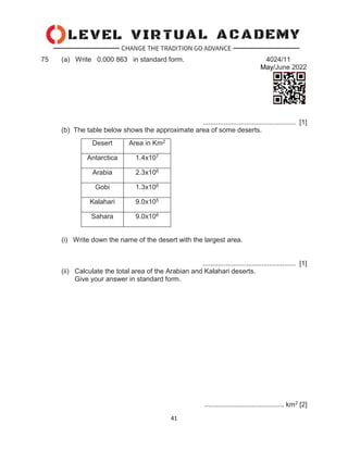 41
75 (a) Write 0.000 863 in standard form. 4024/11
May/June 2022
................................................. [1]
(b) The table below shows the approximate area of some deserts.
(i) Write down the name of the desert with the largest area.
................................................. [1]
(ii) Calculate the total area of the Arabian and Kalahari deserts.
Give your answer in standard form.
.......................................... km2 [2]
Desert Area in Km2
Antarctica 1.4x107
Arabia 2.3x106
Gobi 1.3x106
Kalahari 9.0x105
Sahara 9.0x106
 